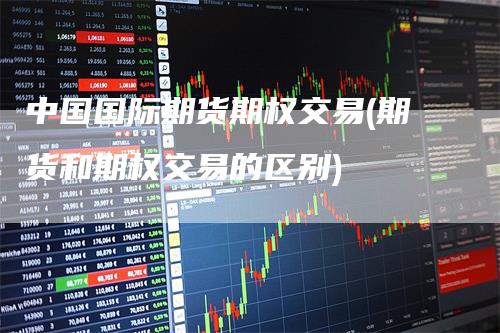 中国国际期货期权交易(期货和期权交易的区别)